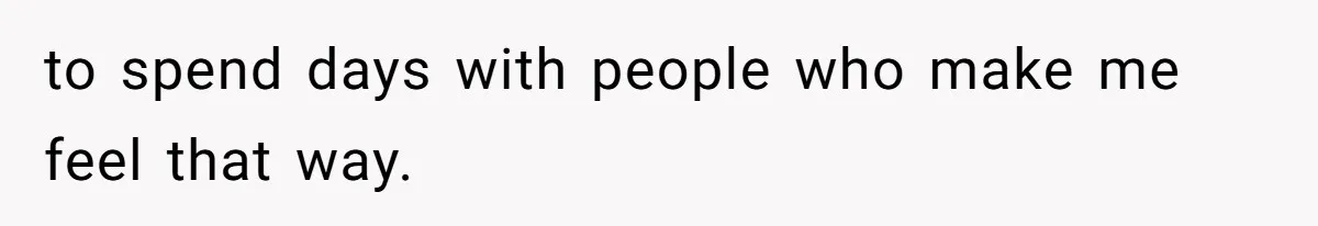 to spend days with people who make me feel that way.