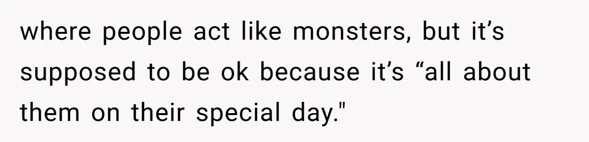 where people act like monsters, but it’s supposed to be ok because it’s “all about them on their special day."