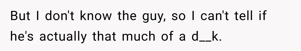But I don't know the guy, so I can't tell if he's actually that much of a d__k.