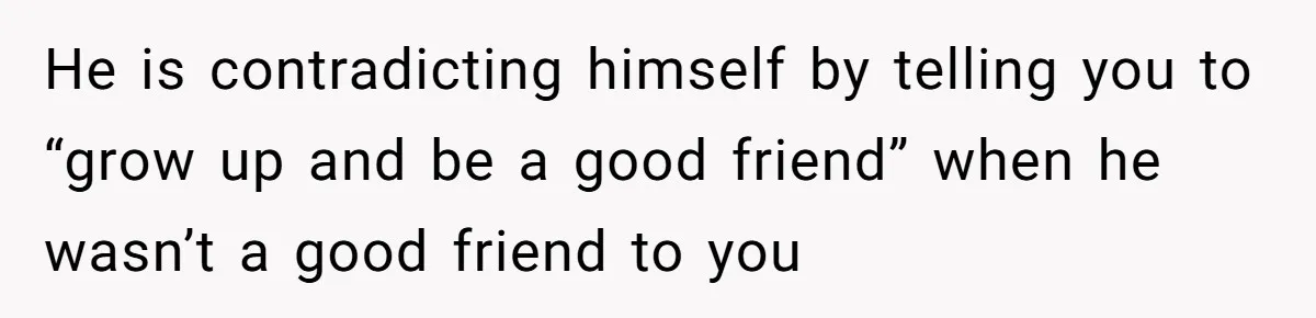 He is contradicting himself by telling you to “grow up and be a good friend” when he wasn’t a good friend to you