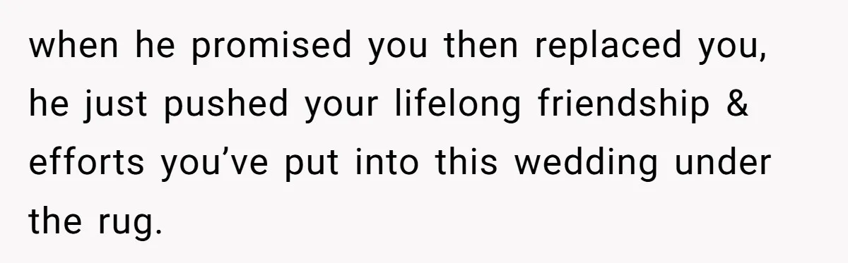 when he promised you then replaced you, he just pushed your lifelong friendship & efforts you’ve put into this wedding under the rug.