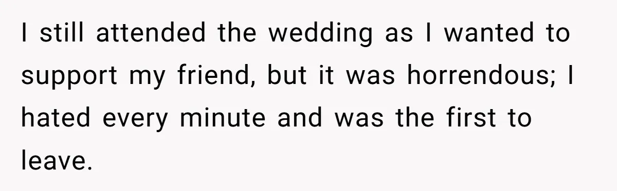 I still attended the wedding as I wanted to support my friend, but it was horrendous; I hated every minute and was the first to leave.
