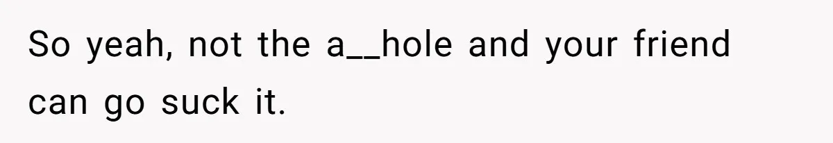 So yeah, not the a__hole and your friend can go suck it.
