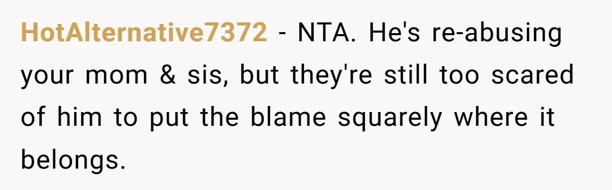 Dad Walks Out For 8 Years, Then Gets Hurt When His Daughter Admits She Doesn’t Remember Him HotAlternative7372 − NTA. He's re-abusing your mom & sis, but they're still too scared of him to put the blame squarely where it belongs.