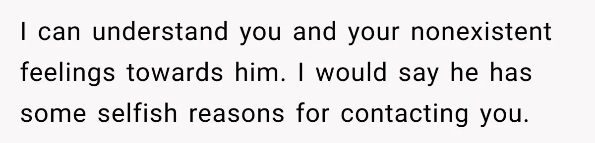 Dad Walks Out For 8 Years, Then Gets Hurt When His Daughter Admits She Doesn’t Remember Him I can understand you and your nonexistent feelings towards him. I would say he has some selfish reasons for contacting you.