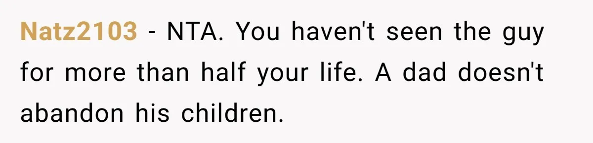 Dad Walks Out For 8 Years, Then Gets Hurt When His Daughter Admits She Doesn’t Remember Him Natz2103 − NTA. You haven't seen the guy for more than half your life. A dad doesn't abandon his children.