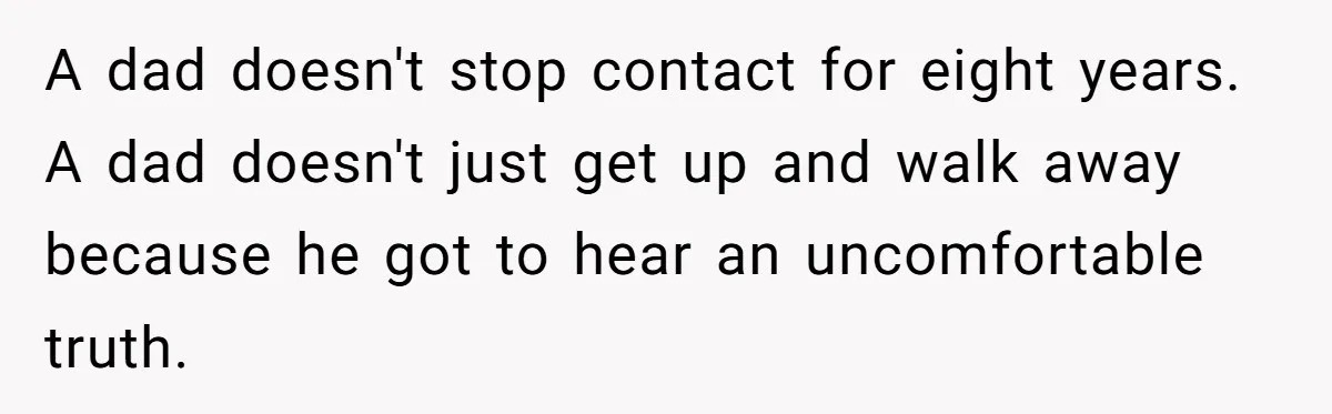 Dad Walks Out For 8 Years, Then Gets Hurt When His Daughter Admits She Doesn’t Remember Him A dad doesn't stop contact for eight years. A dad doesn't just get up and walk away because he got to hear an uncomfortable truth.