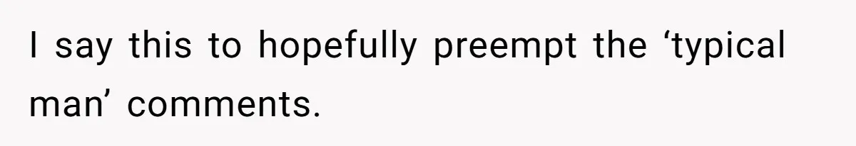 I say this to hopefully preempt the ‘typical man’ comments.