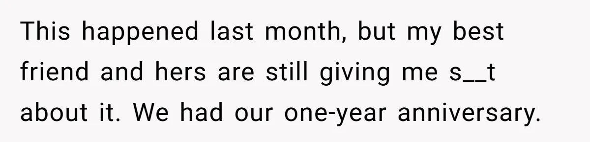 This happened last month, but my best friend and hers are still giving me s__t about it. We had our one-year anniversary.