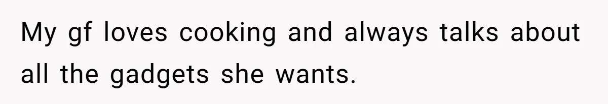 My gf loves cooking and always talks about all the gadgets she wants.