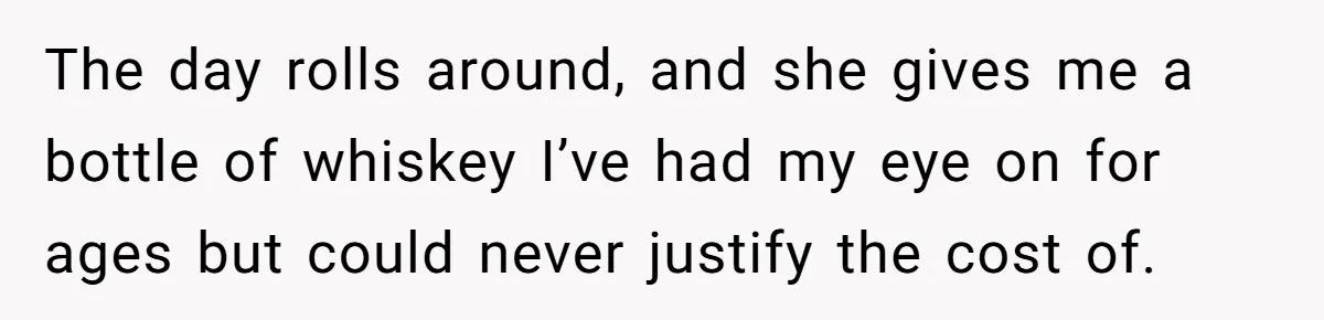 The day rolls around, and she gives me a bottle of whiskey I’ve had my eye on for ages but could never justify the cost of.