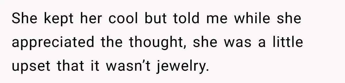She kept her cool but told me while she appreciated the thought, she was a little upset that it wasn’t jewelry.