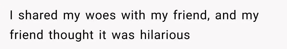 I shared my woes with my friend, and my friend thought it was hilarious