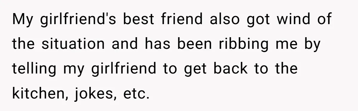 My girlfriend's best friend also got wind of the situation and has been ribbing me by telling my girlfriend to get back to the kitchen, jokes, etc.