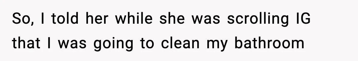 So, I told her while she was scrolling IG that I was going to clean my bathroom