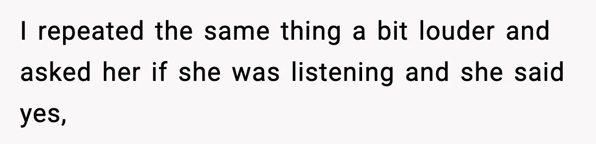 I repeated the same thing a bit louder and asked her if she was listening and she said yes,
