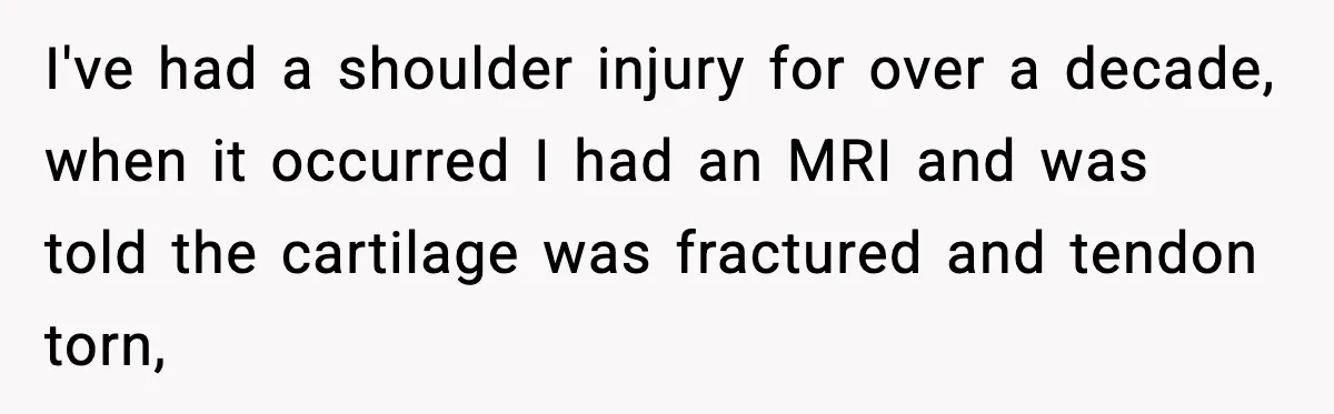 I've had a shoulder injury for over a decade, when it occurred I had an MRI and was told the cartilage was fractured and tendon torn,