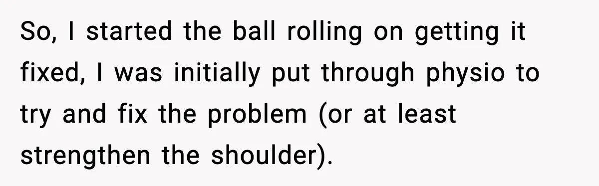 So, I started the ball rolling on getting it fixed, I was initially put through physio to try and fix the problem (or at least strengthen the shoulder).