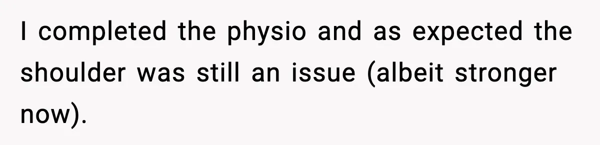 I completed the physio and as expected the shoulder was still an issue (albeit stronger now).