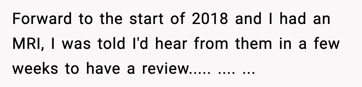 Forward to the start of 2018 and I had an MRI, I was told I'd hear from them in a few weeks to have a review..... .... ...