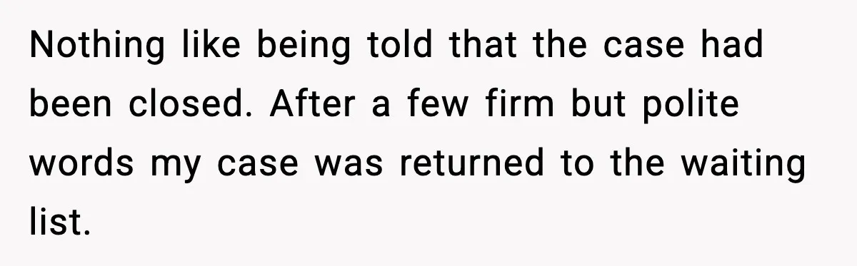 Nothing like being told that the case had been closed. After a few firm but polite words my case was returned to the waiting list.