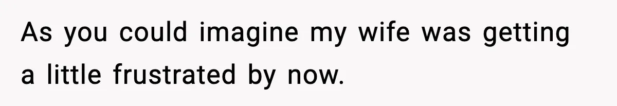 As you could imagine my wife was getting a little frustrated by now.