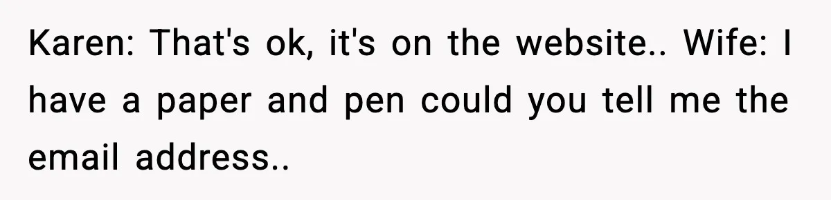 Karen: That's ok, it's on the website.. Wife: I have a paper and pen could you tell me the email address..