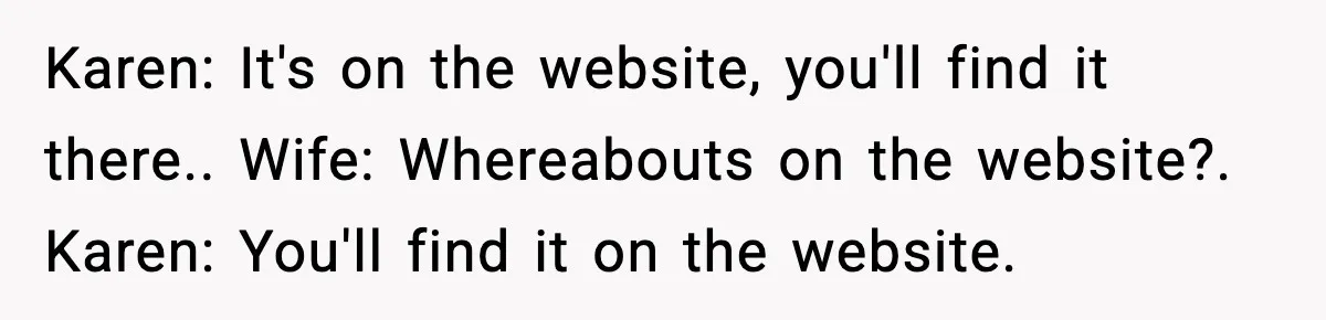 Karen: It's on the website, you'll find it there.. Wife: Whereabouts on the website?. Karen: You'll find it on the website.