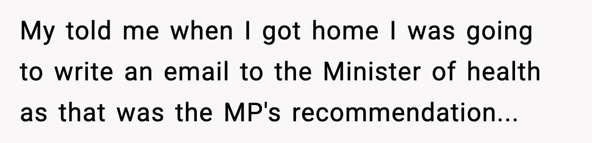 My told me when I got home I was going to write an email to the Minister of health as that was the MP's recommendation...