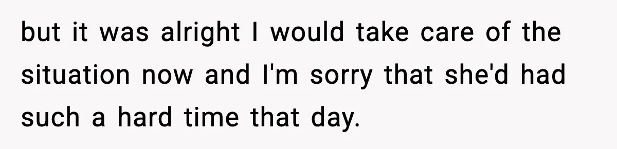 but it was alright I would take care of the situation now and I'm sorry that she'd had such a hard time that day.