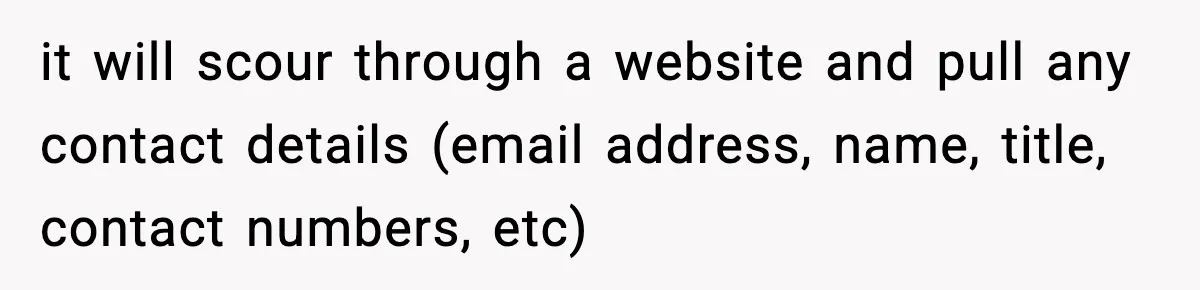 it will scour through a website and pull any contact details (email address, name, title, contact numbers, etc)