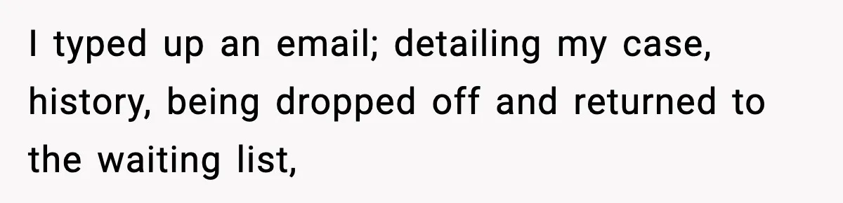 I typed up an email; detailing my case, history, being dropped off and returned to the waiting list,