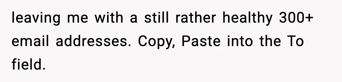 leaving me with a still rather healthy 300+ email addresses. Copy, Paste into the To field.