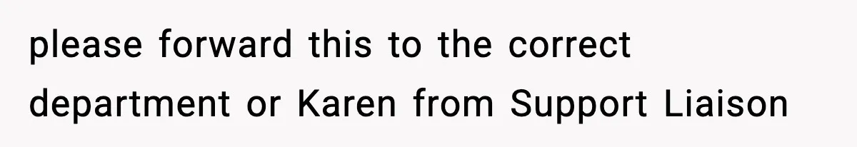 please forward this to the correct department or Karen from Support Liaison