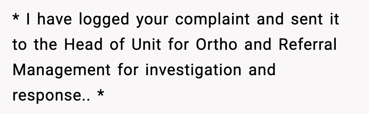 * I have logged your complaint and sent it to the Head of Unit for Ortho and Referral Management for investigation and response.. *