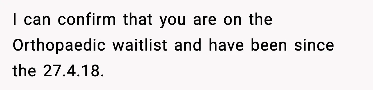 I can confirm that you are on the Orthopaedic waitlist and have been since the 27.4.18.