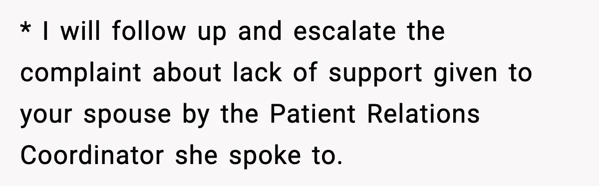 * I will follow up and escalate the complaint about lack of support given to your spouse by the Patient Relations Coordinator she spoke to.