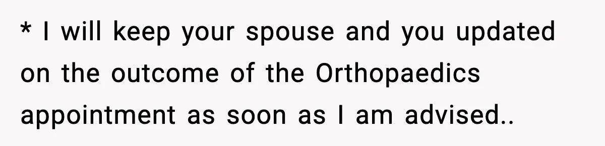 * I will keep your spouse and you updated on the outcome of the Orthopaedics appointment as soon as I am advised..