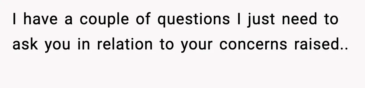 I have a couple of questions I just need to ask you in relation to your concerns raised.. ​