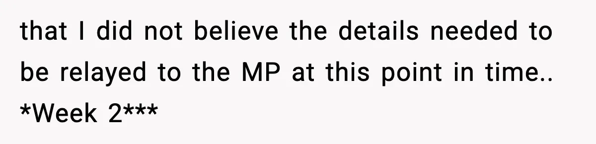 that I did not believe the details needed to be relayed to the MP at this point in time.. *Week 2***