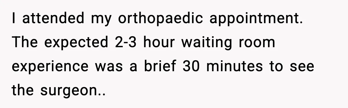 I attended my orthopaedic appointment. The expected 2-3 hour waiting room experience was a brief 30 minutes to see the surgeon..
