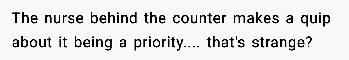 The nurse behind the counter makes a quip about it being a priority.... that's strange?