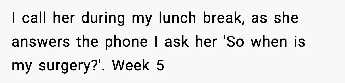 I call her during my lunch break, as she answers the phone I ask her 'So when is my surgery?'. Week 5