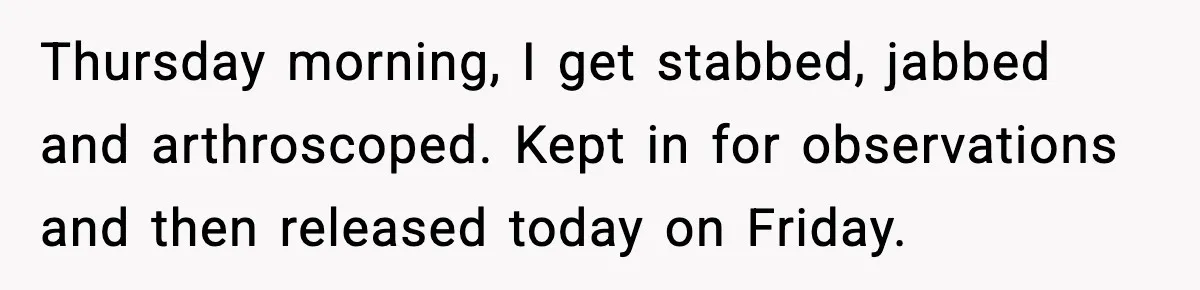 Thursday morning, I get stabbed, jabbed and arthroscoped. Kept in for observations and then released today on Friday.