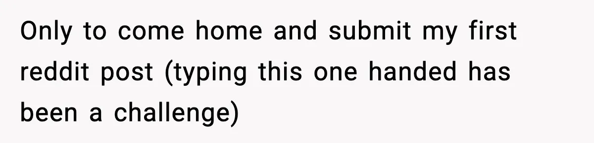 Only to come home and submit my first reddit post (typing this one handed has been a challenge)