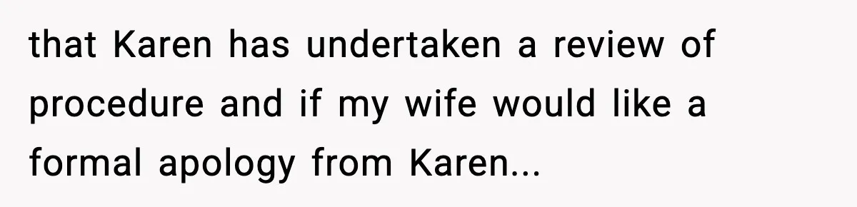 that Karen has undertaken a review of procedure and if my wife would like a formal apology from Karen...