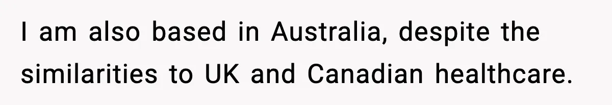 I am also based in Australia, despite the similarities to UK and Canadian healthcare.