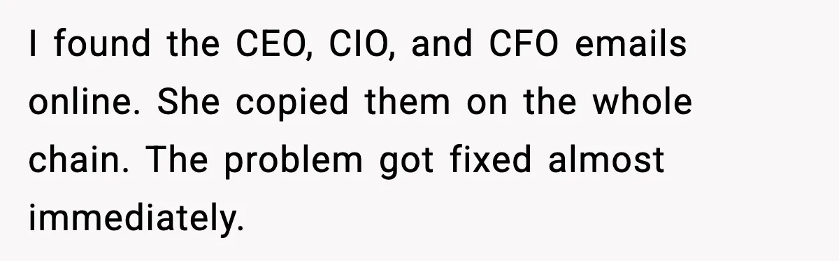 I found the CEO, CIO, and CFO emails online. She copied them on the whole chain. The problem got fixed almost immediately.