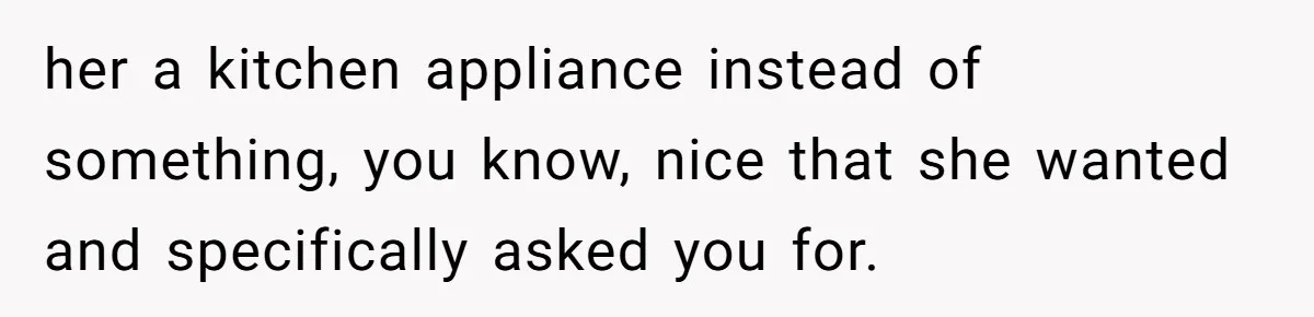 her a kitchen appliance instead of something, you know, nice that she wanted and specifically asked you for.