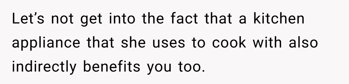 Let’s not get into the fact that a kitchen appliance that she uses to cook with also indirectly benefits you too.